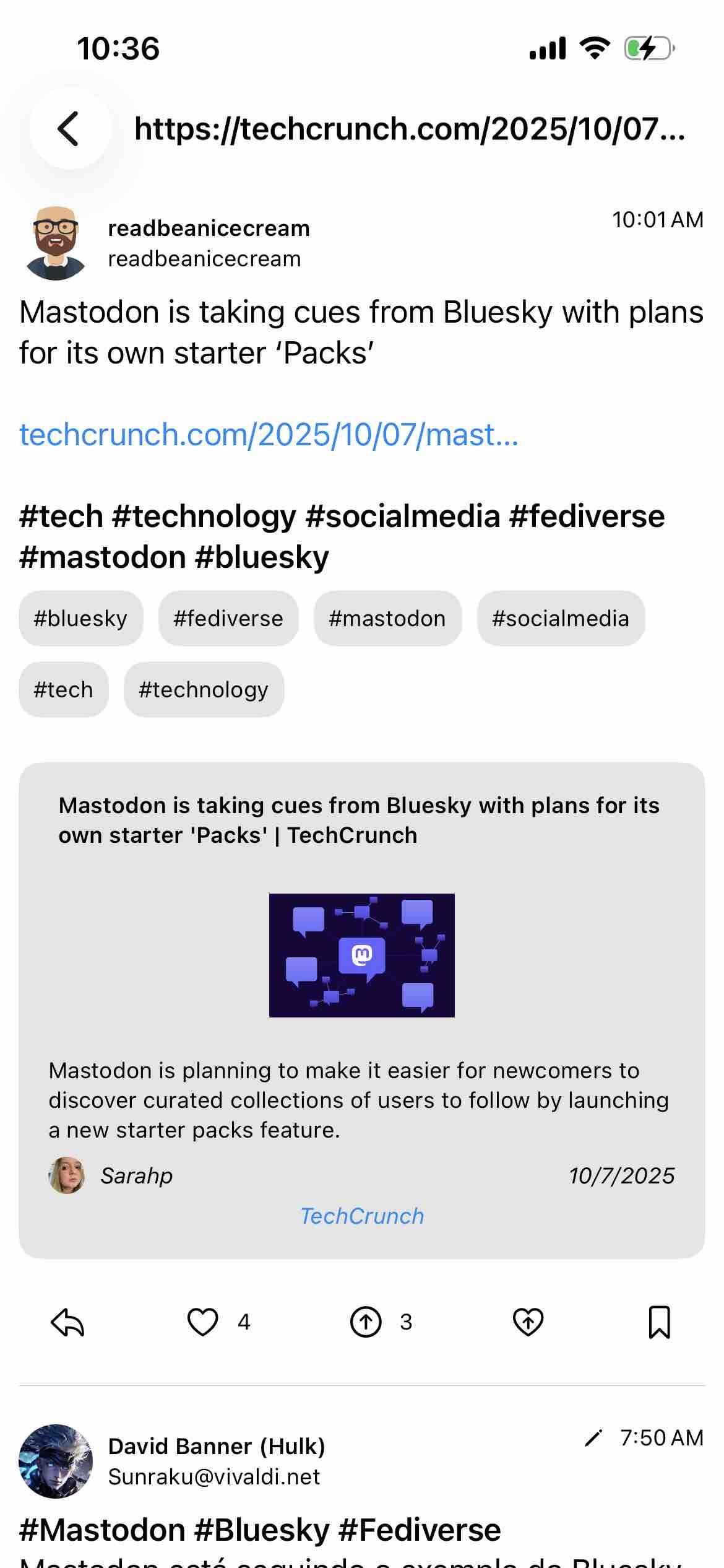 screenshot of a feed of posts for the link

Begin detected text:

10:36< https://techcrunch.com/2025/10/07...readbeanicecreamreadbeanicecream10:01AMMastodon is taking cues from Bluesky with plansfor its own starter 'Packs'techcrunch.com/2025/10/07|mast..#tech #technology #socialmedia #fediverse#mastodon #bluesky#bluesky#fediverse#mastodon#socialmedia#tech#technologyMastodon is taking cues from Bluesky with plans for itsown starter 'Packs' | TechCrunchMastodon is planning to make it easier for newcomers todiscover curated collections of users to follow by launchinga new starter packs feature.Sarahp10/7/2025TechCrunch43David Banner (Hulk)Sunraku@vivaldi.net#Mastodon #Bluesky #Fediverse/ 7:50 AM

End of detected text