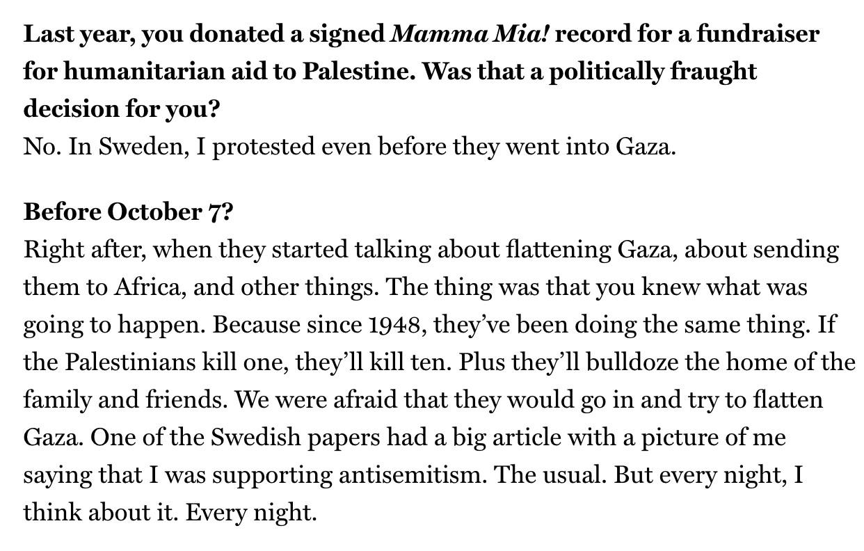 -Last year, you donated a signed Mamma Mia! record for a fundraiser for humanitarian aid to Palestine. Was that a politically fraught decision for you?
No. In Sweden, I protested even before they went into Gaza.
-Before October 7?
Right after, when they started talking about flattening Gaza, about sending them to Africa, and other things. The thing was that you knew what was going to happen. Because since 1948, they've been doing the same thing. If the Palestinians kill one, they'll kill ten. Plus they'll bulldoze the home of the family and friends. We were afraid that they would go in and try to flatten Gaza. One of the Swedish papers had a big article with a picture of me saying that I was supporting antisemitism. The usual. But every night, I think about it. Every night.