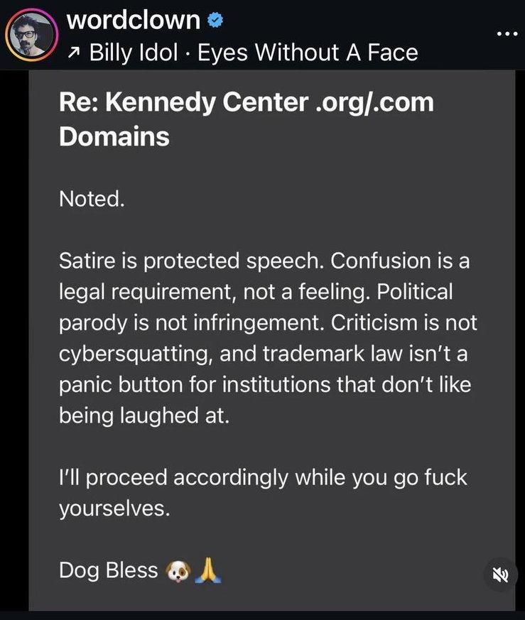 Re: Kennedy Center .org/.com Domains

Noted.
Satire is protected speech. Confusion is a
legal requirement, not a feeling. Political
parody is not infringement. Criticism is not
cybersquatting, and trademark law isn't a
panic button for institutions that don't like
being laughed at.

I'll proceed accordingly while you go fuck
yourselves.

Dog Bless
