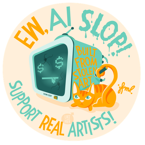 Round illustration in ochre and mint green of a tv-like robot's head that has dollar signs for the eyes and two bullet holes in it's display, making a :P emoji. Laying at it's side is a yellow cat, looking angry that is grabbing a marker with her tail. She's just written „Built from stolen art“ on the side of the robot . Above the illustration it says „Ew, AI Slop!“ and beneath it „Support Real Artists!“, with a little speech bubble pointing at the cat, saying „like her“.