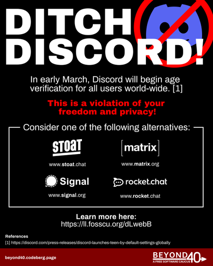 A black graphic with headline text: Ditch Discord
Body text: in early March, Discord will begin age verification for all users world-wide. 
This is a violation of your freedom and privacy!

Consider one of the following alternatives:
www.stoatchat
www.matrix.org
www.signal.org
www.rocket chat
learn more here:
https://ll.fosscu.org/dLwebB
Beyond40.codeberg.page