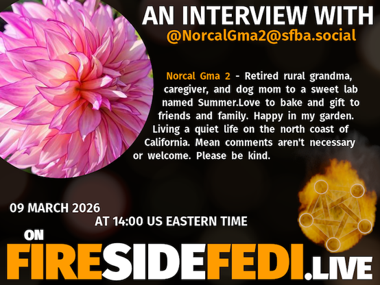 A dark image. The background is unclear and blurry. On the foreground on the left there is a huge circle, inside of which a profile picture belonging to @NorcalGma2@sfba.social. On the other side, a bit lower in the frame we see a fediverse logo, but on fire. This is the logo of the Fireside Fedi show. In between those two elements a text is written. This text says:

AN INTERVIEW WITH
@NorcalGma2@sfba.social

Norcal Gma 2 - Retired rural grandma, caregiver, and dog mom to a sweet lab named Summer.Love to bake and gift to friends and family. Happy in my garden. Living a quiet life on the north coast of California. Mean comments aren't necessary or welcome. Please be kind.

09 March 2026
AT 14:00 US EASTERN TIME
ON
FIRESIDEFEDI.LIVE