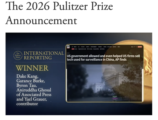 The 2026 Pulitzer Prize Announcement

International Reporting

Winner 

Dake Kang,  Garance Burke,  Byron Tau, Aniruddha Ghosal of Associated Press and Yael Grauer, contributor

US government allowed and even helped US firms sell — tech used for surveillance in China, AP finds