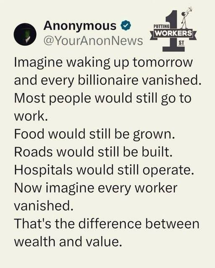 Imagine waking up tomorrow  and every billionaire vanished.  Most people would still go to  work.  Food would still be grown.  Roads would still be built.  Hospitals would still operate.  Now imagine every worker  vanished.  That's the difference between  wealth and value.