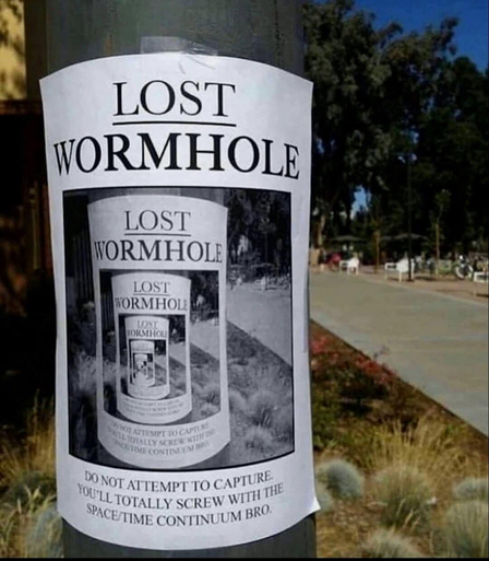 Poster on a pole reads:

LOST
WORMHOLE

DO NOT ATTEMPT TO CAPTURE
YOU'LL TOTALLY SCREW WITH THE
SPACETIME CONTINUUM BRO

Poster shows a recursive image of this poster on this pole.