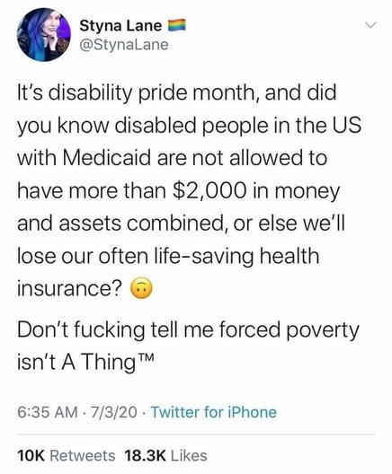 Styna Lane

@StynaLane

It's disability pride month, and did you know disabled people in the US with Medicaid are not allowed to have more than $2,000 in money and assets combined, or else we'll lose our often life-saving health insurance?

Don't fucking tell me forced poverty isn't A Thing ™™

6:35 AM

7/3/20