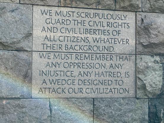 WE MUST SCRUPULOUSLY
GUARD THE CIVIL RIGHTS
AND CIVIL LIBERTIES OF
ALL CITIZENS, WHATEVER
THEIR BACKGROUND.
WE MUST REMEMBER THAT
ANY OPPRESSION, ANY
INJUSTICE, ANY HATRED, IS
A WEDGE DESIGNED TO
ATTACK OUR CIVILIZATION
