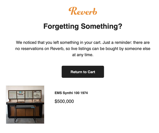 An email from Reverb that says:

Forgetting Something?
We noticed that you left something in your cart. Just a reminder: there are
no reservations on Reverb, so live listings can be bought by someone else
at any time.
EMS Synthi 100 1974
$500,000
