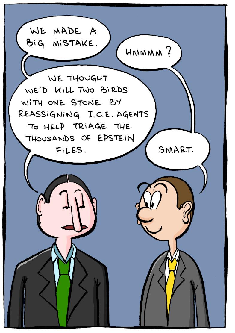 In the first panel, two men wearing suits and ties are talking. Man A: "We made a big mistake." Man B: "Hmmmm?" Man A: "We thought we'd kill two birds with one stone by reassigning I.C.E. agents to help triage the thousands of Epstein files." Man B: "Smart.".