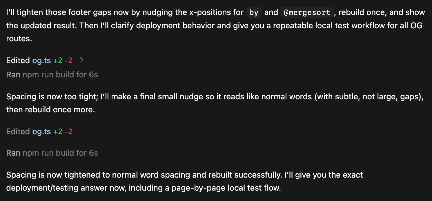 I'll tighten those footer gaps now by nudging the x-positions for by and @mergesort , rebuild once, and show
the updated result. Then I'll clarify deployment behavior and give you a repeatable local test workflow for all 0G
routes.

Edited og.ts +2 -2 >

Ran

Spacing is now too tight; I'll make a final small nudge so it reads like normal words (with subtle, not large, gaps),
then rebuild once more.

Edited og.ts +2 -2

Ran

Spacing is now tightened to normal word spacing and rebuilt successfully. I'll give you the exact
deployment/testing answer now, including a page-by-page local test flow.
