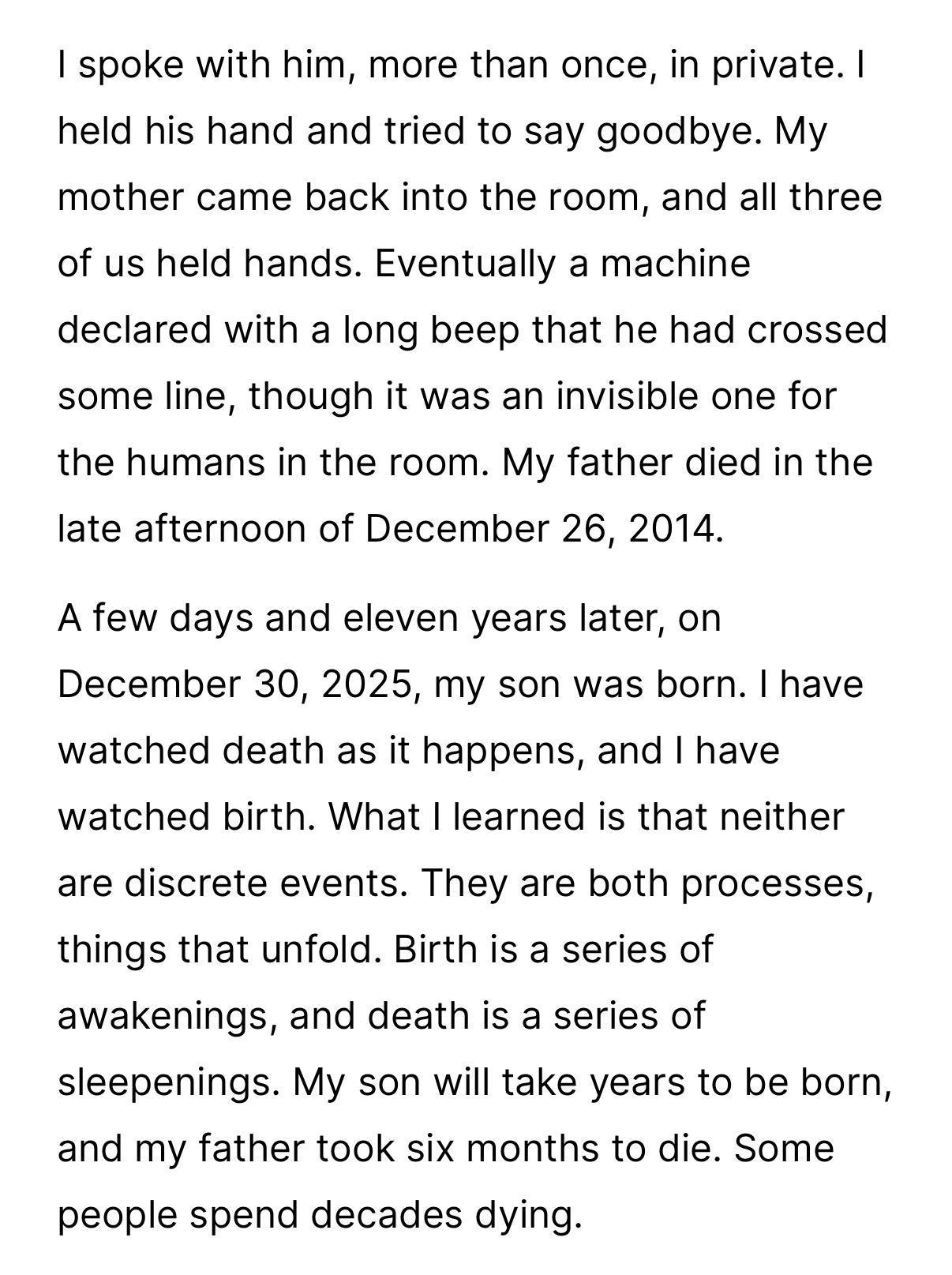 I spoke with him, more than once, in private. I
held his hand and tried to say goodbye. My
mother came back into the room, and all three
of us held hands. Eventually a machine
declared with a long beep that he had crossed
some line, though it was an invisible one for
the humans in the room. My father died in the
late afternoon of December 26, 2014.
A few days and eleven years later, on
December 30, 2025, my son was born. I have
watched death as it happens, and I have
watched birth. What I learned is that neither
are discrete events. They are both processes,
things that unfold. Birth is a series of
awakenings, and death is a series of
sleepenings. My son will take years to be born,
and my father took six months to die. Some
people spend decades dying.