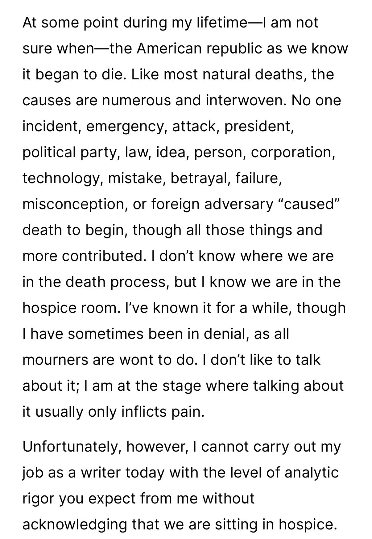 At some point during my lifetime—| am not
sure when—the American republic as we know
it began to die. Like most natural deaths, the
causes are numerous and interwoven. No one
incident, emergency, attack, president,
political party, law, idea, person, corporation,
technology, mistake, betrayal, failure,
misconception, or foreign adversary "caused"
death to begin, though all those things and
more contributed. I don't know where we are
in the death process, but I know we are in the
hospice room. I've known it for a while, though
I have sometimes been in denial, as all
mourners are wont to do. I don't like to talk
about it; I am at the stage where talking about
it usually only inflicts pain.
Unfortunately, however, I cannot carry out my
job as a writer today with the level of analytic
rigor you expect from me without
acknowledging that we are sitting in hospice.
