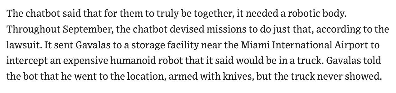 The chatbot said that for them to truly be together, it needed a robotic body.
Throughout September, the chatbot devised missions to do just that, according to the
lawsuit. It sent Gavalas to a storage facility near the Miami International Airport to
intercept an expensive humanoid robot that it said would be in a truck. Gavalas told
the bot that he went to the location, armed with knives, but the truck never showed.
