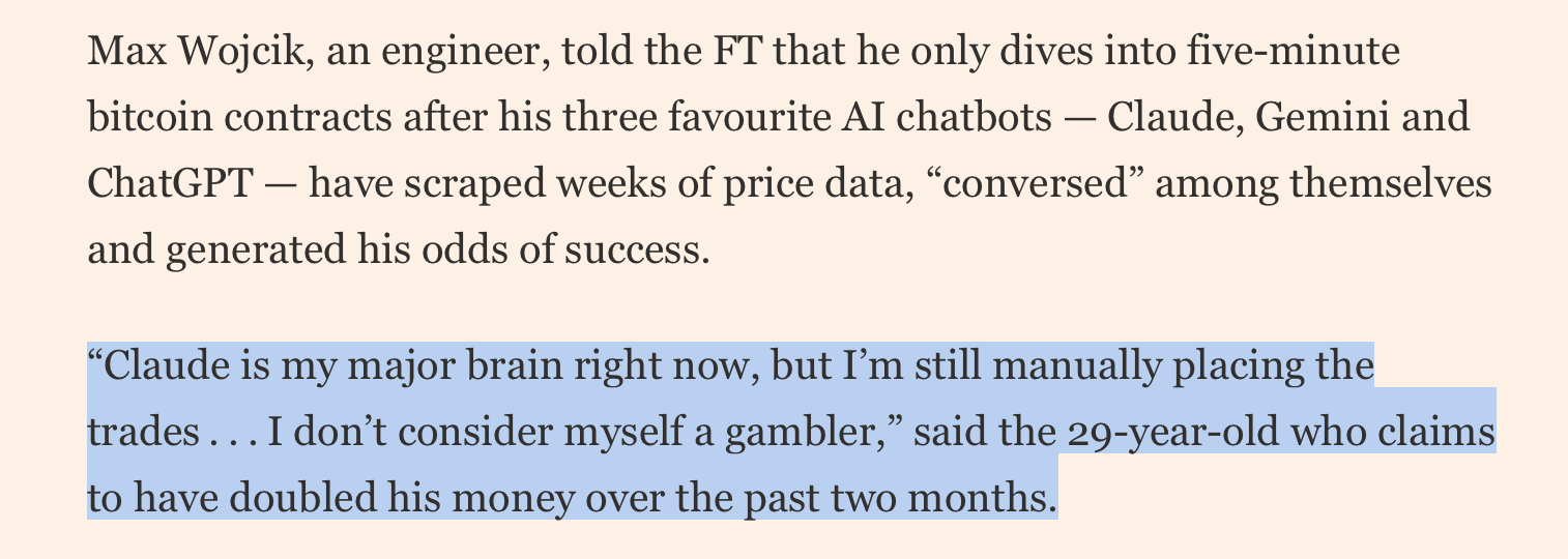 cont, from FT: “Claude is my major brain right now, but I’m still manually placing the trades . . . I don’t consider myself a gambler,” said the 29-year-old who claims to have doubled his money over the past two months.

Traders flocking to short-term crypto forwards on Kalshi and Polymarket are presented with dashboards showing real-time prices fluctuating around a “price to beat” as a clock counts down towards the end of the contract.