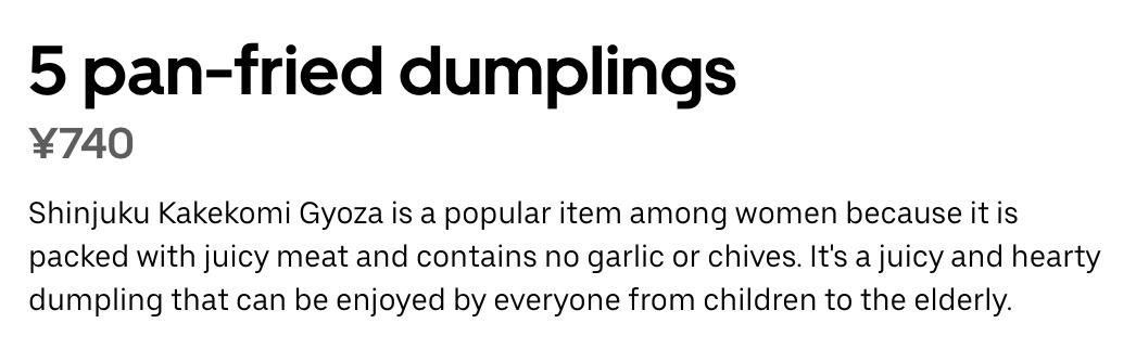 5 pan-fried dumplings
·740
Shinjuku Kakekomi Gyoza is a popular item among women because it is
packed with juicy meat and contains no garlic or chives. It's a juicy and hearty
dumpling that can be enjoyed by everyone from children to the elderly.