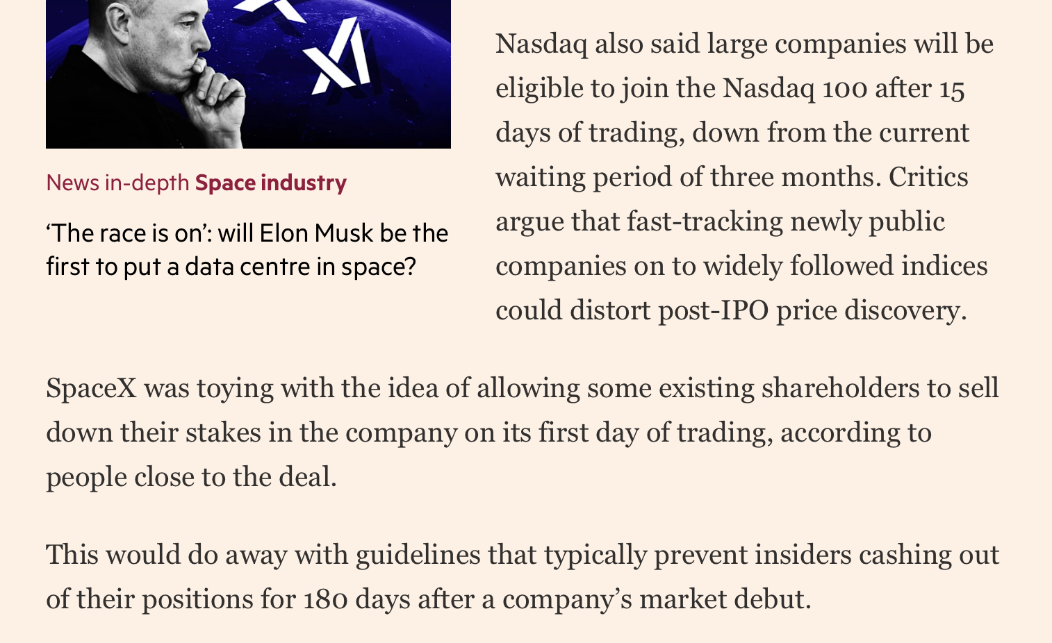 from FT:

Nasdaq also said large companies will be eligible to join the Nasdaq 100 after 15 days of trading, down from the current waiting period of three months. Critics argue that fast-tracking newly public companies on to widely followed indices could distort post-IPO price discovery.

SpaceX was toying with the idea of allowing some existing shareholders to sell down their stakes in the company on its first day of trading, according to people close to the deal.

This would do away with guidelines that typically prevent insiders cashing out of their positions for 180 days after a company’s market debut.