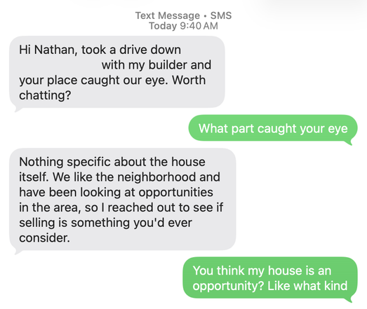 A text conversation that reads:

+1 (731) 470-9646:
	Hi Nathan, took a drive down [Redacted] with my builder and your place caught our eye. Worth chatting? 

Nathan Hubbard:
	What part caught your eye

+1 (731) 470-9646:
	Nothing specific about the house itself. We like the neighborhood and have been looking at opportunities in the area, so I reached out to see if selling is something you'd ever consider.

Nathan Hubbard:
	You think my house is an opportunity? Like what kind